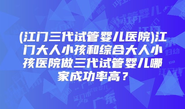 (江门三代试管婴儿医院)江门大人小孩和综合大人小孩医院做三代试管婴儿哪家成功率高？