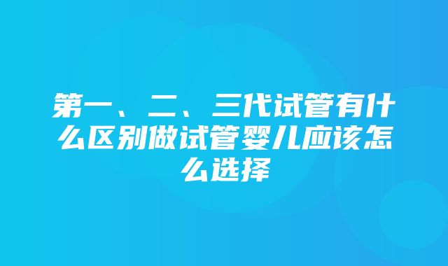 第一、二、三代试管有什么区别做试管婴儿应该怎么选择