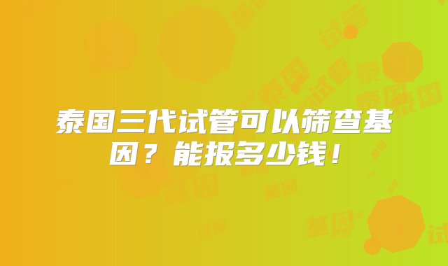 泰国三代试管可以筛查基因？能报多少钱！