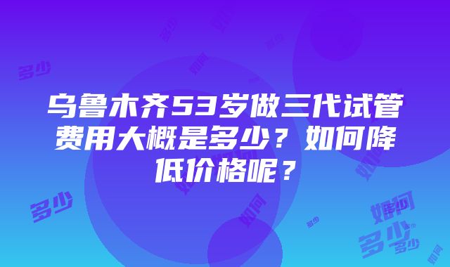 乌鲁木齐53岁做三代试管费用大概是多少？如何降低价格呢？