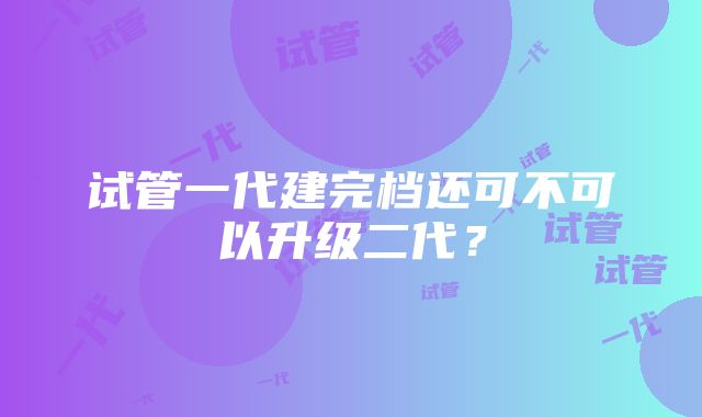 试管一代建完档还可不可以升级二代？