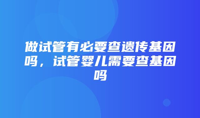 做试管有必要查遗传基因吗，试管婴儿需要查基因吗