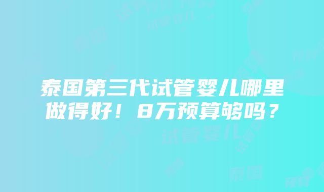 泰国第三代试管婴儿哪里做得好！8万预算够吗？