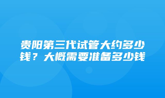 贵阳第三代试管大约多少钱？大概需要准备多少钱