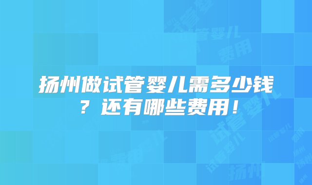 扬州做试管婴儿需多少钱？还有哪些费用！