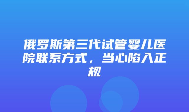 俄罗斯第三代试管婴儿医院联系方式，当心陷入正规