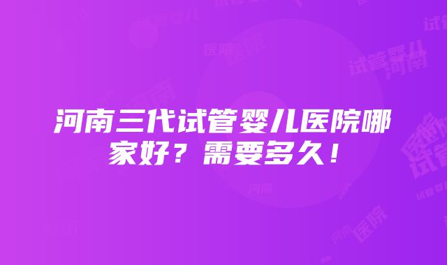 河南三代试管婴儿医院哪家好？需要多久！