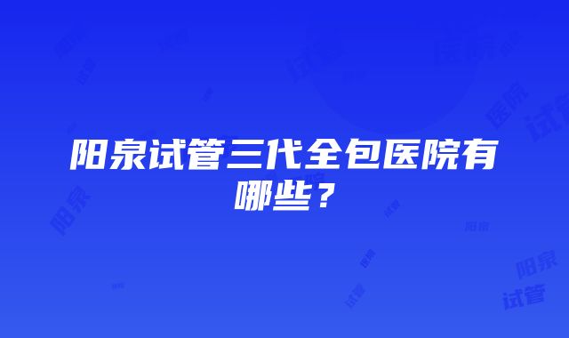 阳泉试管三代全包医院有哪些？