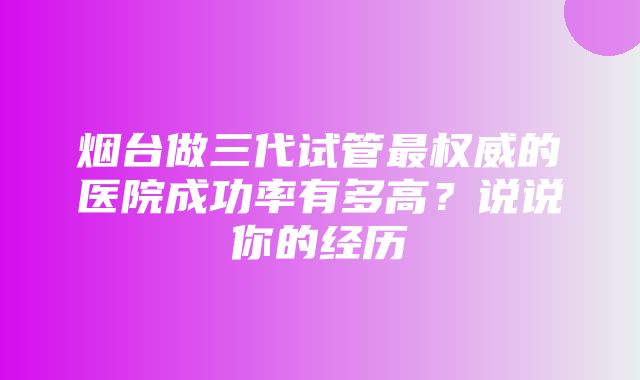 烟台做三代试管最权威的医院成功率有多高？说说你的经历