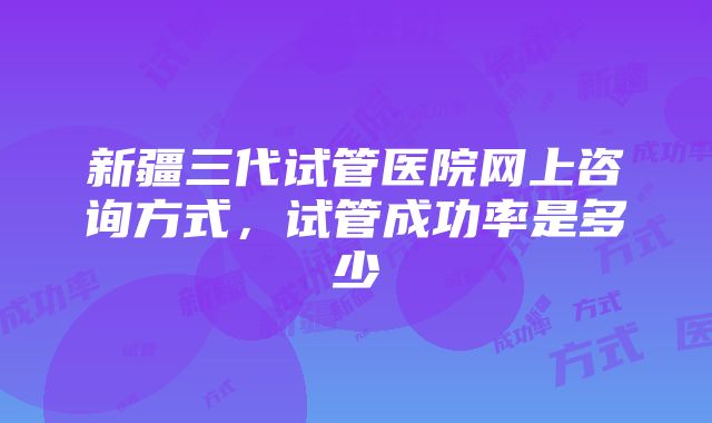 新疆三代试管医院网上咨询方式，试管成功率是多少