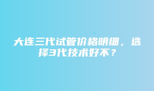 大连三代试管价格明细，选择3代技术好不？