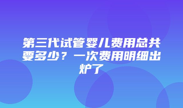 第三代试管婴儿费用总共要多少？一次费用明细出炉了