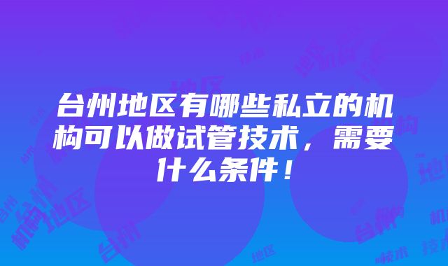 台州地区有哪些私立的机构可以做试管技术，需要什么条件！