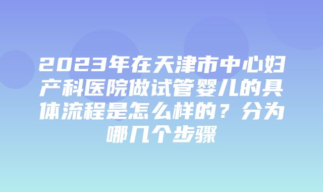 2023年在天津市中心妇产科医院做试管婴儿的具体流程是怎么样的？分为哪几个步骤