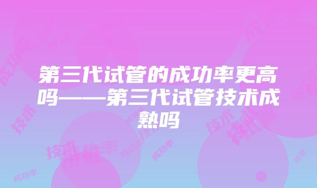 第三代试管的成功率更高吗——第三代试管技术成熟吗