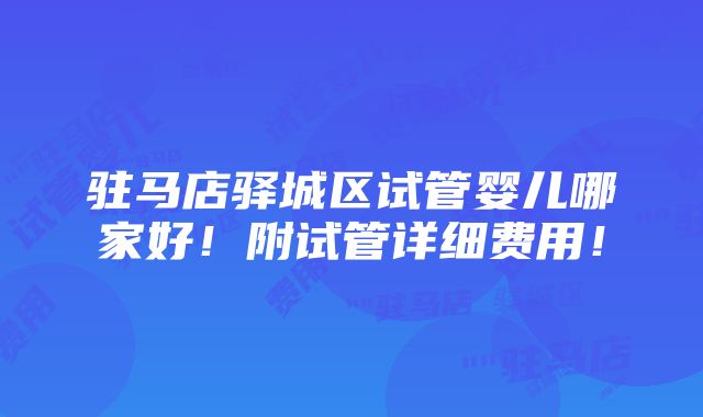 驻马店驿城区试管婴儿哪家好！附试管详细费用！