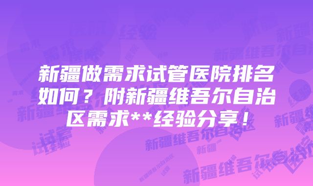 新疆做需求试管医院排名如何？附新疆维吾尔自治区需求**经验分享！