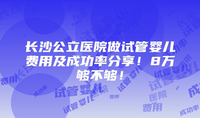 长沙公立医院做试管婴儿费用及成功率分享！8万够不够！