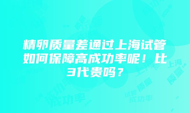 精卵质量差通过上海试管如何保障高成功率呢！比3代贵吗？