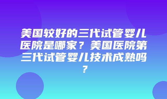 美国较好的三代试管婴儿医院是哪家？美国医院第三代试管婴儿技术成熟吗？