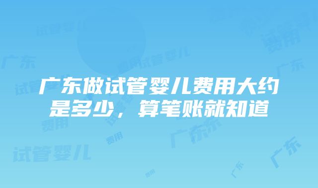 广东做试管婴儿费用大约是多少，算笔账就知道