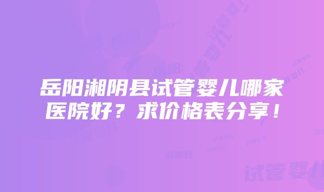 岳阳湘阴县试管婴儿哪家医院好？求价格表分享！