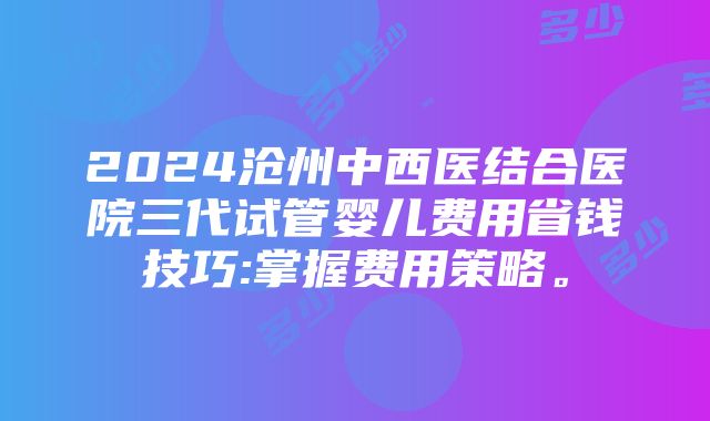 2024沧州中西医结合医院三代试管婴儿费用省钱技巧:掌握费用策略。