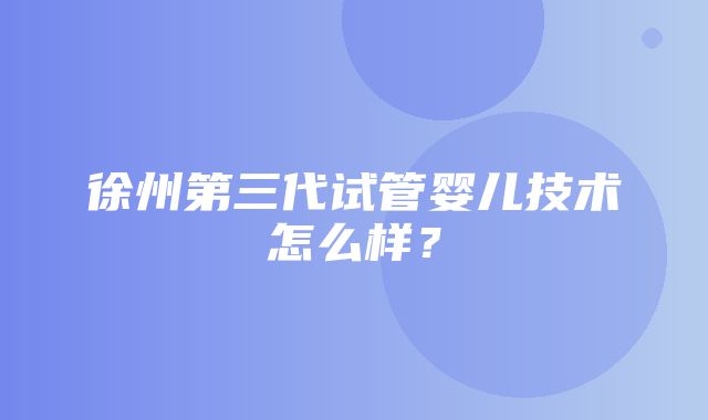 徐州第三代试管婴儿技术怎么样？