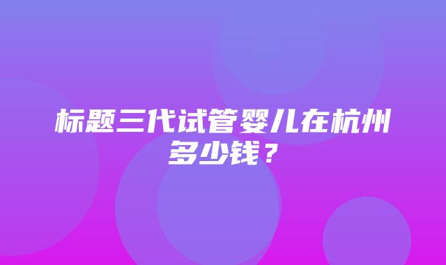 标题三代试管婴儿在杭州多少钱？