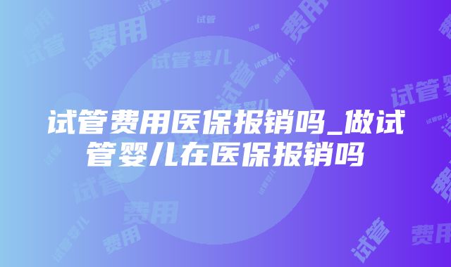 试管费用医保报销吗_做试管婴儿在医保报销吗