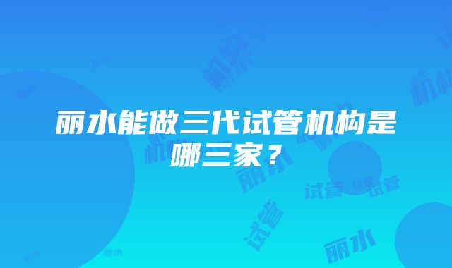 丽水能做三代试管机构是哪三家？