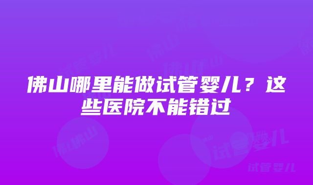 佛山哪里能做试管婴儿？这些医院不能错过