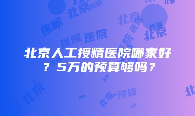 北京人工授精医院哪家好？5万的预算够吗？