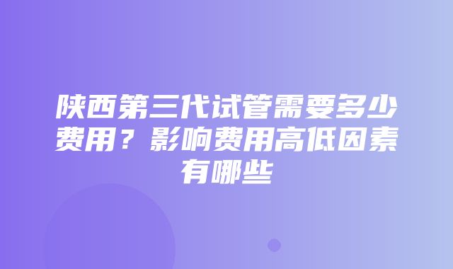 陕西第三代试管需要多少费用？影响费用高低因素有哪些