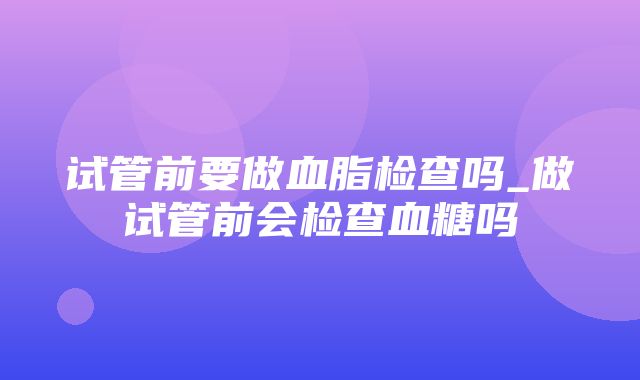 试管前要做血脂检查吗_做试管前会检查血糖吗