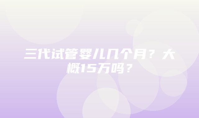 三代试管婴儿几个月？大概15万吗？