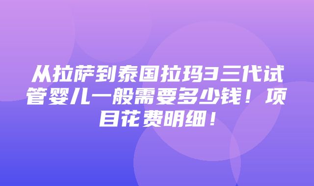 从拉萨到泰国拉玛3三代试管婴儿一般需要多少钱！项目花费明细！