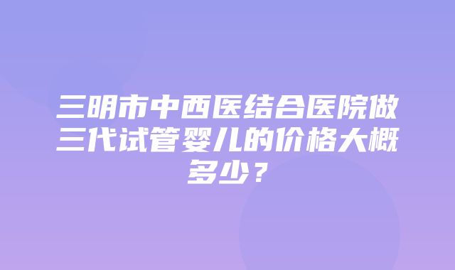 三明市中西医结合医院做三代试管婴儿的价格大概多少？