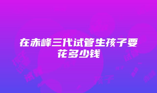 在赤峰三代试管生孩子要花多少钱