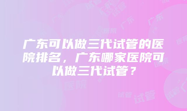 广东可以做三代试管的医院排名，广东哪家医院可以做三代试管？