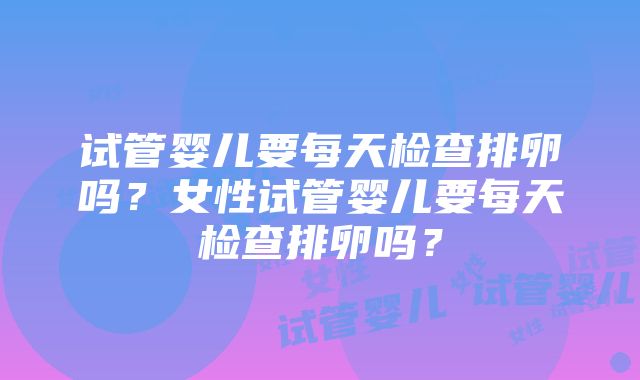 试管婴儿要每天检查排卵吗？女性试管婴儿要每天检查排卵吗？