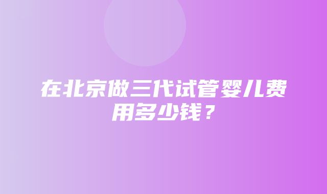 在北京做三代试管婴儿费用多少钱？