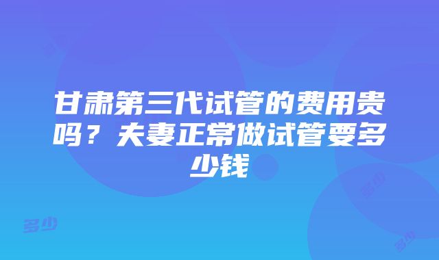 甘肃第三代试管的费用贵吗？夫妻正常做试管要多少钱