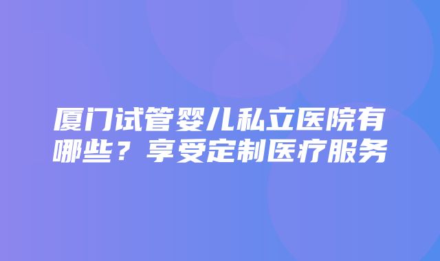 厦门试管婴儿私立医院有哪些？享受定制医疗服务