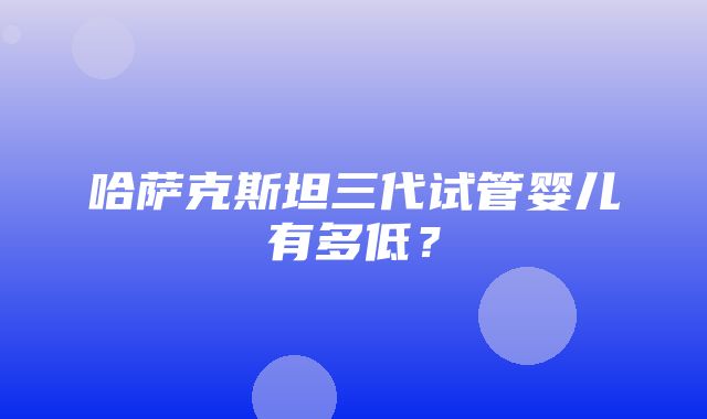 哈萨克斯坦三代试管婴儿有多低？