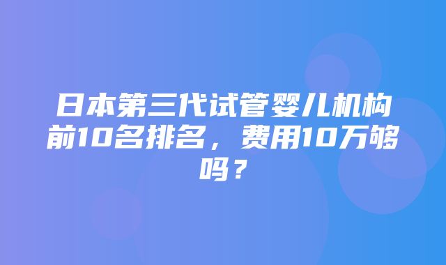 日本第三代试管婴儿机构前10名排名，费用10万够吗？