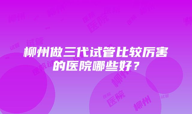 柳州做三代试管比较厉害的医院哪些好？