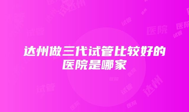 达州做三代试管比较好的医院是哪家