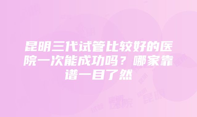 昆明三代试管比较好的医院一次能成功吗？哪家靠谱一目了然