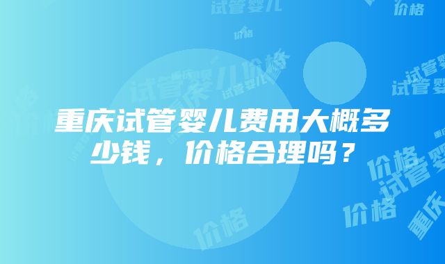 重庆试管婴儿费用大概多少钱，价格合理吗？